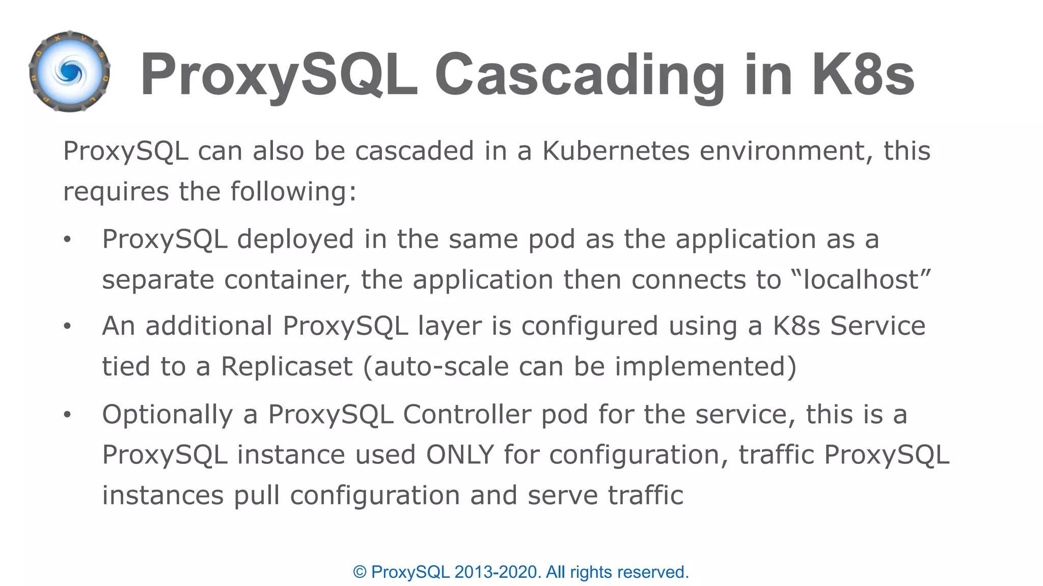 © ProxySQL 2013-2020. All rights reserved.
ProxySQL can also be cascaded in a Kubernetes environment, this
requires the following:
• ProxySQL deployed in the same pod as the application as a
separate container, the application then connects to “localhost”
• An additional ProxySQL layer is configured using a K8s Service
tied to a Replicaset (auto-scale can be implemented)
• Optionally a ProxySQL Controller pod for the service, this is a
ProxySQL instance used ONLY for configuration, traffic ProxySQL
instances pull configuration and serve traffic
 