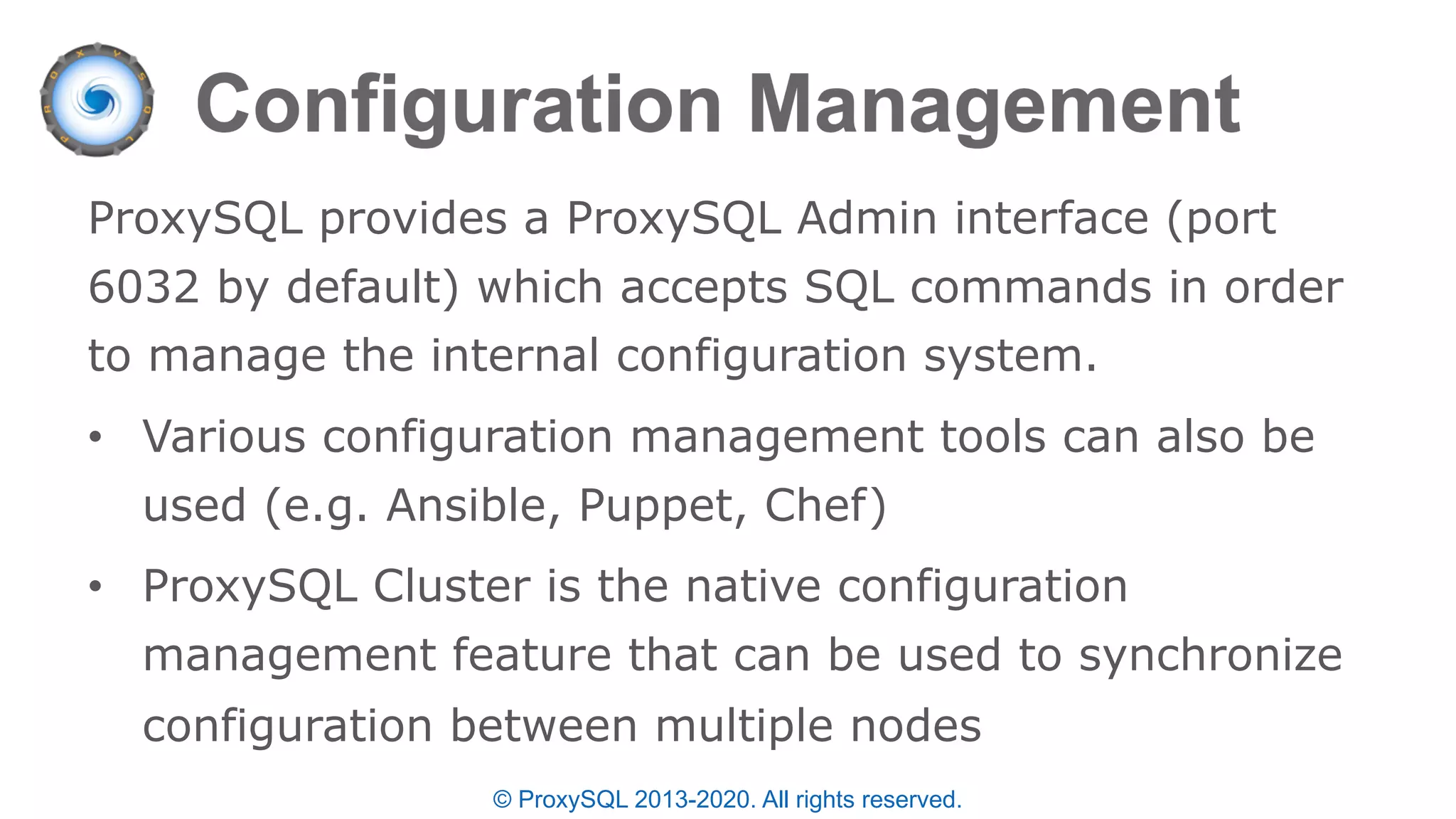 © ProxySQL 2013-2020. All rights reserved.
ProxySQL provides a ProxySQL Admin interface (port
6032 by default) which accepts SQL commands in order
to manage the internal configuration system.
• Various configuration management tools can also be
used (e.g. Ansible, Puppet, Chef)
• ProxySQL Cluster is the native configuration
management feature that can be used to synchronize
configuration between multiple nodes
 