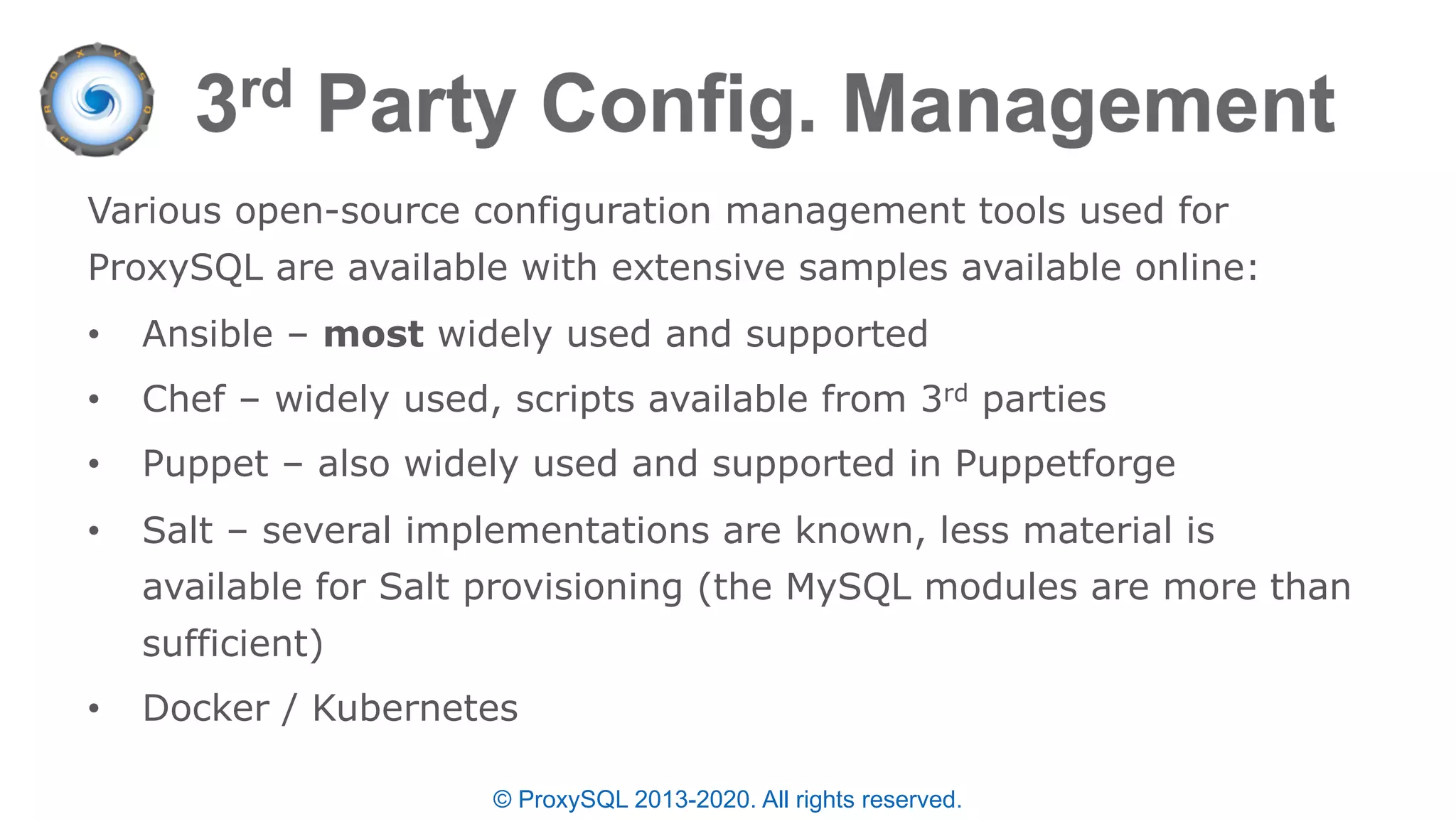 © ProxySQL 2013-2020. All rights reserved.
Various open-source configuration management tools used for
ProxySQL are available with extensive samples available online:
• Ansible – most widely used and supported
• Chef – widely used, scripts available from 3rd parties
• Puppet – also widely used and supported in Puppetforge
• Salt – several implementations are known, less material is
available for Salt provisioning (the MySQL modules are more than
sufficient)
• Docker / Kubernetes
 