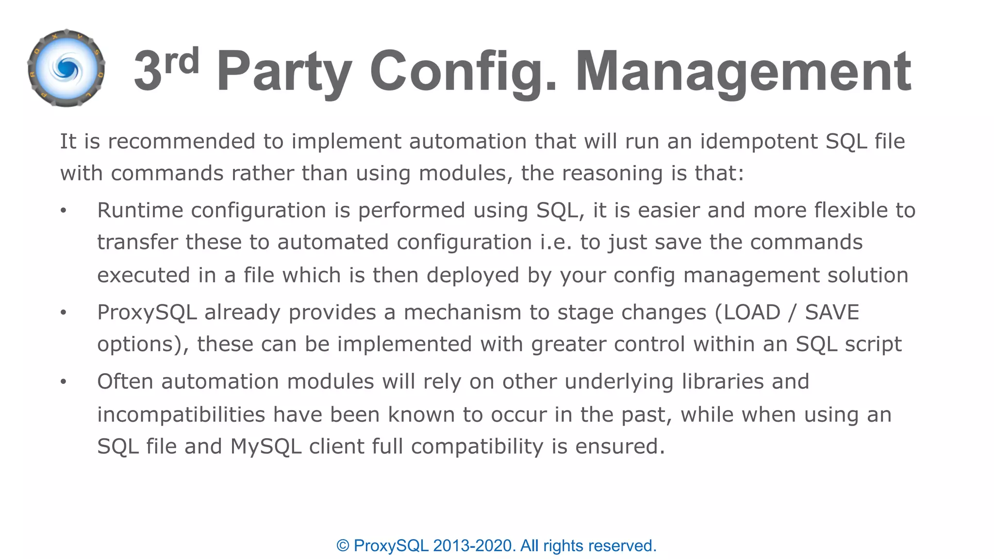 © ProxySQL 2013-2020. All rights reserved.
It is recommended to implement automation that will run an idempotent SQL file
with commands rather than using modules, the reasoning is that:
• Runtime configuration is performed using SQL, it is easier and more flexible to
transfer these to automated configuration i.e. to just save the commands
executed in a file which is then deployed by your config management solution
• ProxySQL already provides a mechanism to stage changes (LOAD / SAVE
options), these can be implemented with greater control within an SQL script
• Often automation modules will rely on other underlying libraries and
incompatibilities have been known to occur in the past, while when using an
SQL file and MySQL client full compatibility is ensured.
 