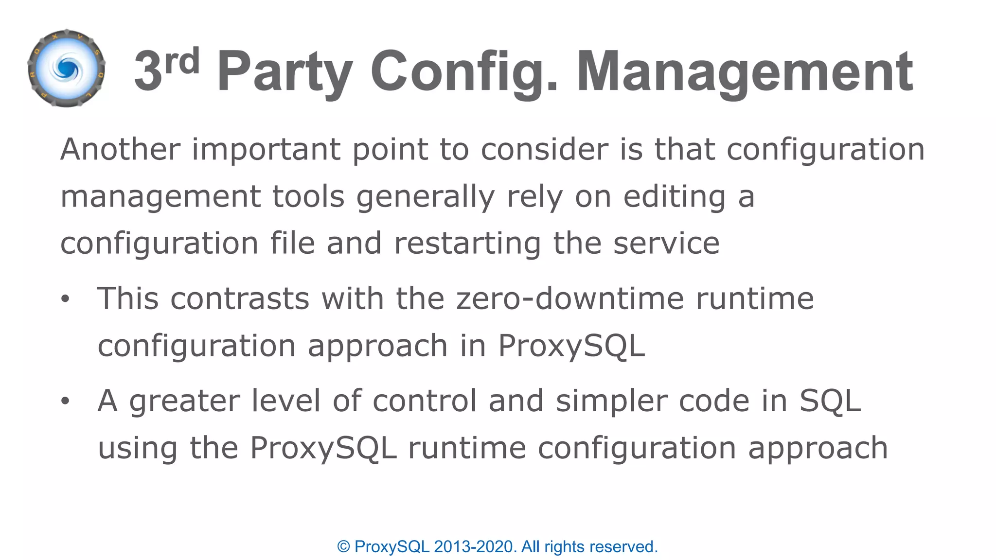 © ProxySQL 2013-2020. All rights reserved.
Another important point to consider is that configuration
management tools generally rely on editing a
configuration file and restarting the service
• This contrasts with the zero-downtime runtime
configuration approach in ProxySQL
• A greater level of control and simpler code in SQL
using the ProxySQL runtime configuration approach
 