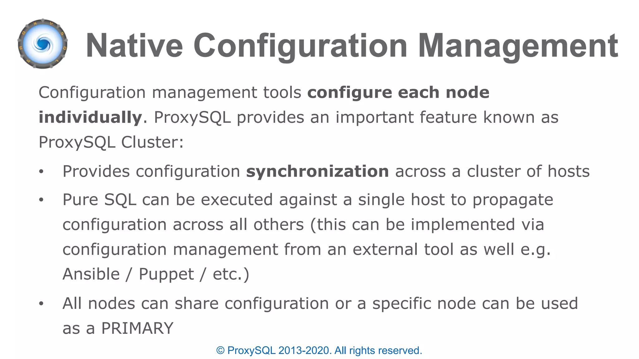 © ProxySQL 2013-2020. All rights reserved.
Configuration management tools configure each node
individually. ProxySQL provides an important feature known as
ProxySQL Cluster:
• Provides configuration synchronization across a cluster of hosts
• Pure SQL can be executed against a single host to propagate
configuration across all others (this can be implemented via
configuration management from an external tool as well e.g.
Ansible / Puppet / etc.)
• All nodes can share configuration or a specific node can be used
as a PRIMARY
 