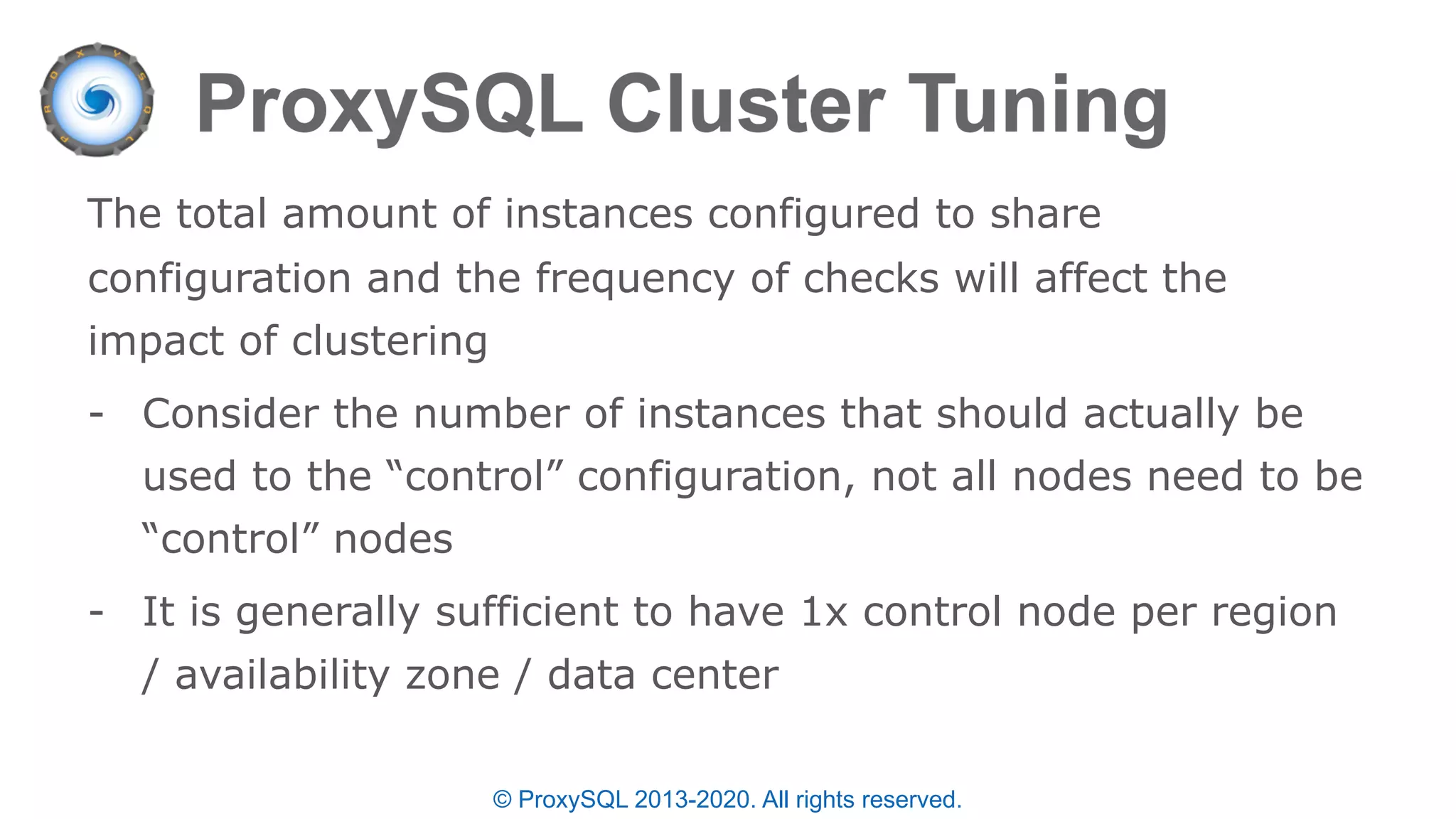 © ProxySQL 2013-2020. All rights reserved.
The total amount of instances configured to share
configuration and the frequency of checks will affect the
impact of clustering
- Consider the number of instances that should actually be
used to the “control” configuration, not all nodes need to be
“control” nodes
- It is generally sufficient to have 1x control node per region
/ availability zone / data center
 