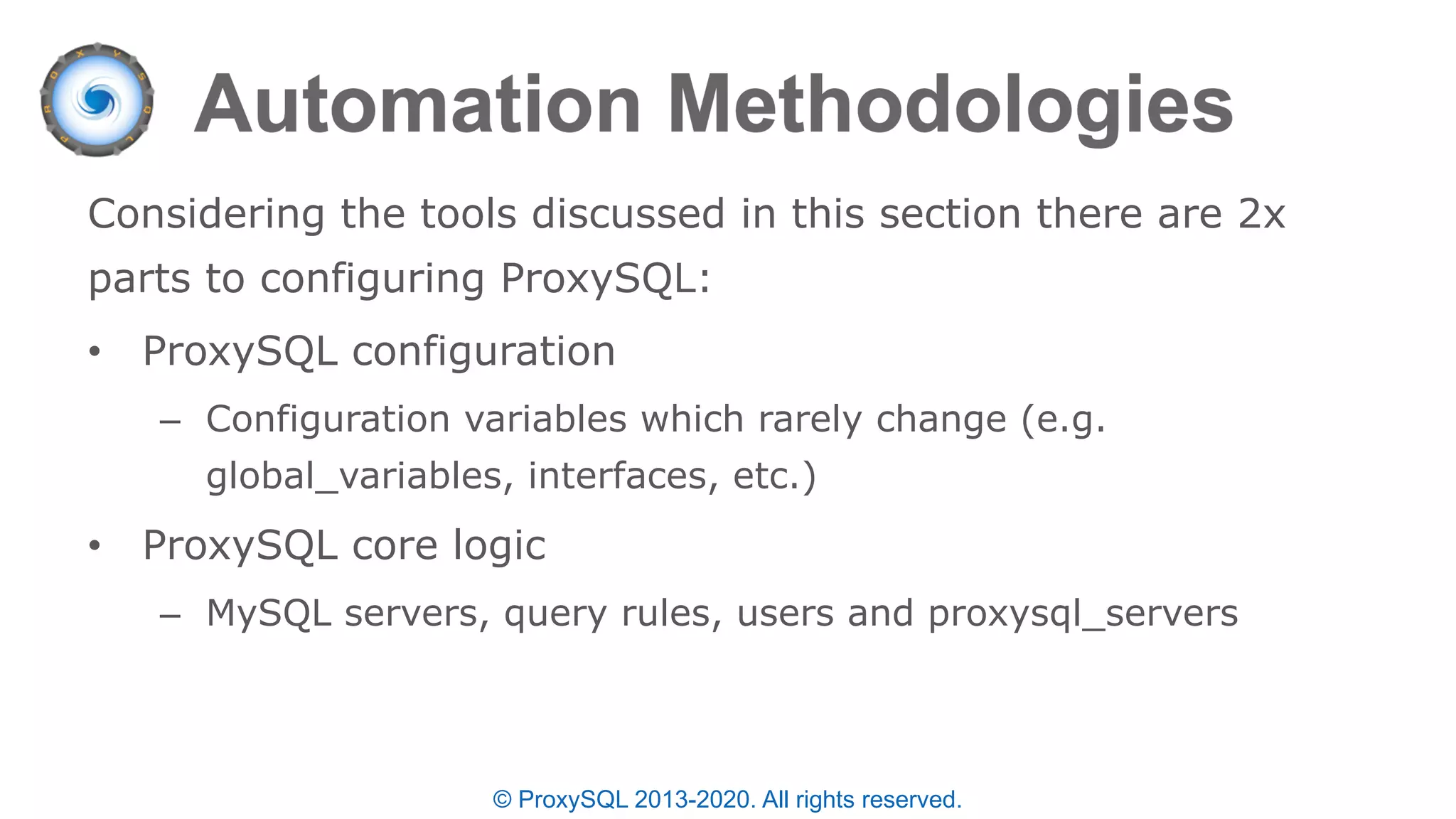 © ProxySQL 2013-2020. All rights reserved.
Considering the tools discussed in this section there are 2x
parts to configuring ProxySQL:
• ProxySQL configuration
– Configuration variables which rarely change (e.g.
global_variables, interfaces, etc.)
• ProxySQL core logic
– MySQL servers, query rules, users and proxysql_servers
 