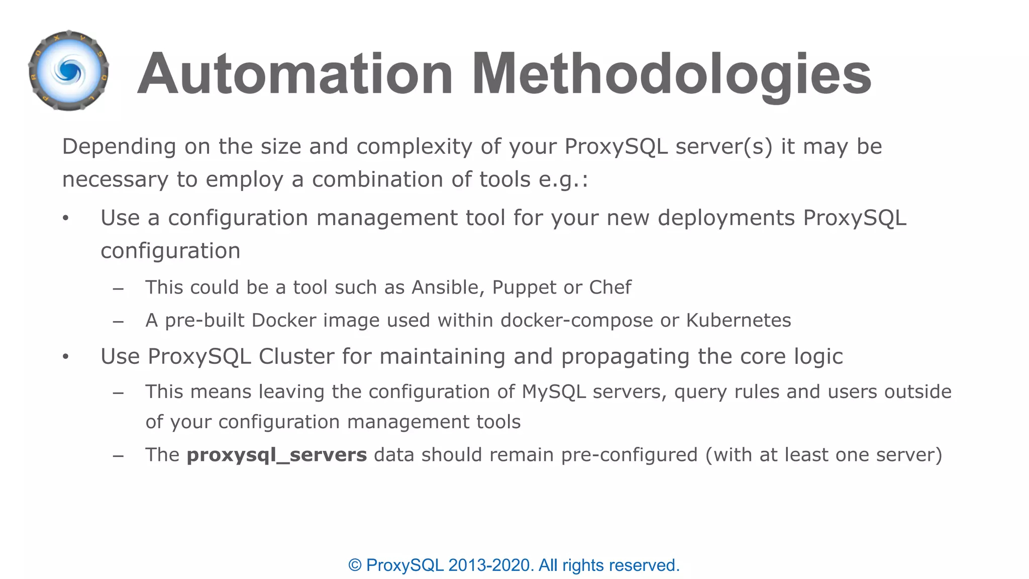 © ProxySQL 2013-2020. All rights reserved.
Depending on the size and complexity of your ProxySQL server(s) it may be
necessary to employ a combination of tools e.g.:
• Use a configuration management tool for your new deployments ProxySQL
configuration
– This could be a tool such as Ansible, Puppet or Chef
– A pre-built Docker image used within docker-compose or Kubernetes
• Use ProxySQL Cluster for maintaining and propagating the core logic
– This means leaving the configuration of MySQL servers, query rules and users outside
of your configuration management tools
– The proxysql_servers data should remain pre-configured (with at least one server)
 
