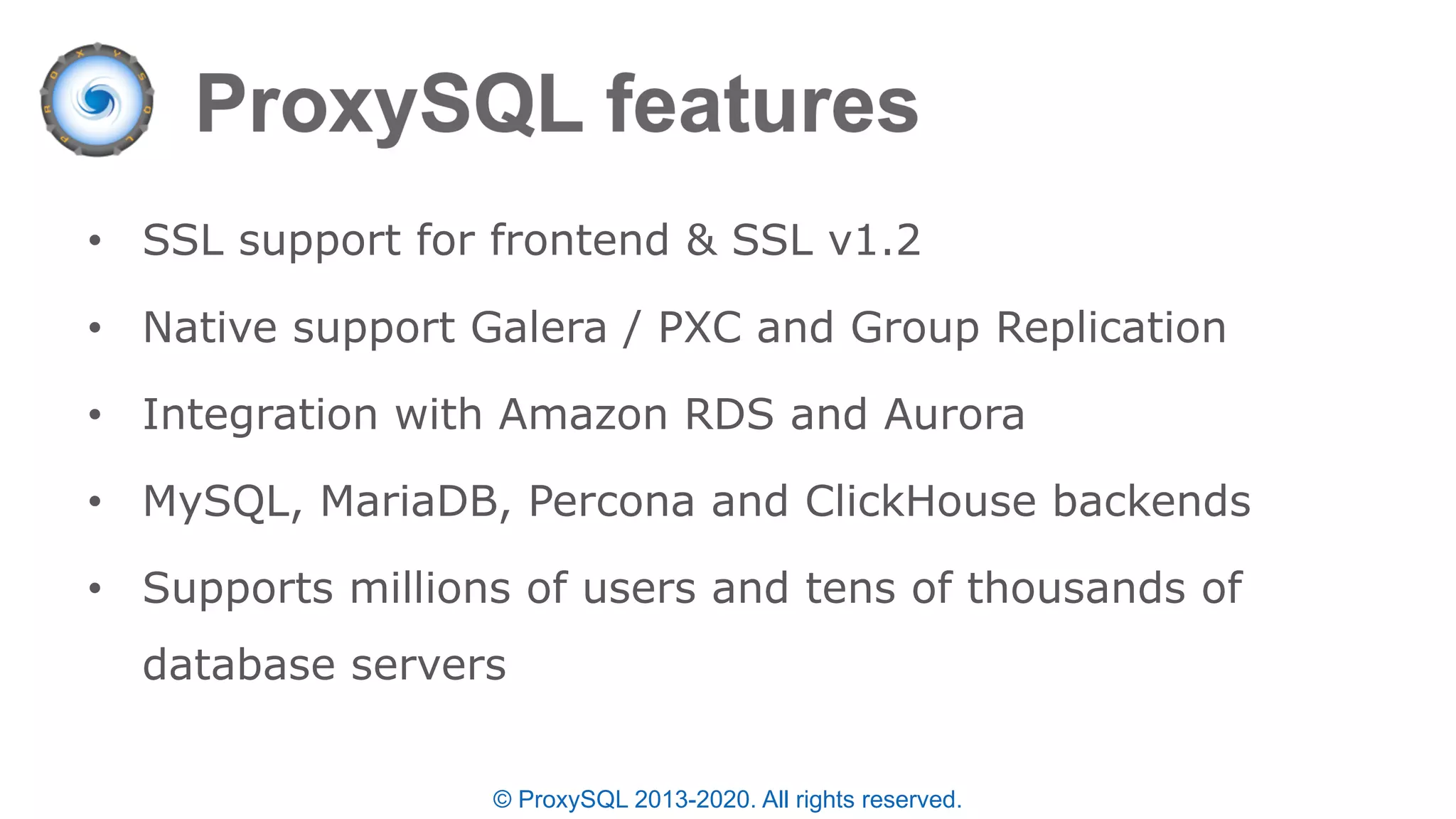 • SSL support for frontend & SSL v1.2
• Native support Galera / PXC and Group Replication
• Integration with Amazon RDS and Aurora
• MySQL, MariaDB, Percona and ClickHouse backends
• Supports millions of users and tens of thousands of
database servers
© ProxySQL 2013-2020. All rights reserved.
 