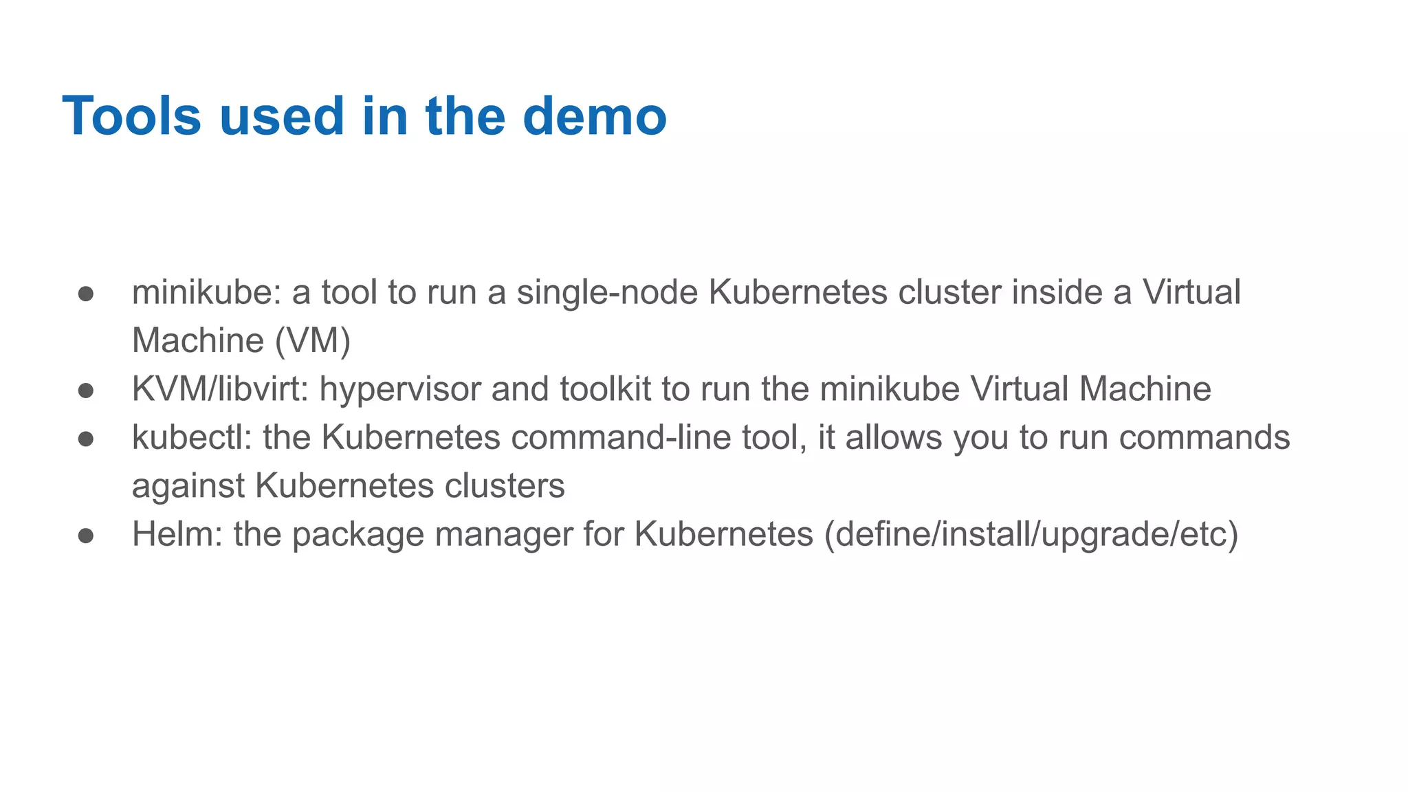 Tools used in the demo
● minikube: a tool to run a single-node Kubernetes cluster inside a Virtual
Machine (VM)
● KVM/libvirt: hypervisor and toolkit to run the minikube Virtual Machine
● kubectl: the Kubernetes command-line tool, it allows you to run commands
against Kubernetes clusters
● Helm: the package manager for Kubernetes (define/install/upgrade/etc)
 
