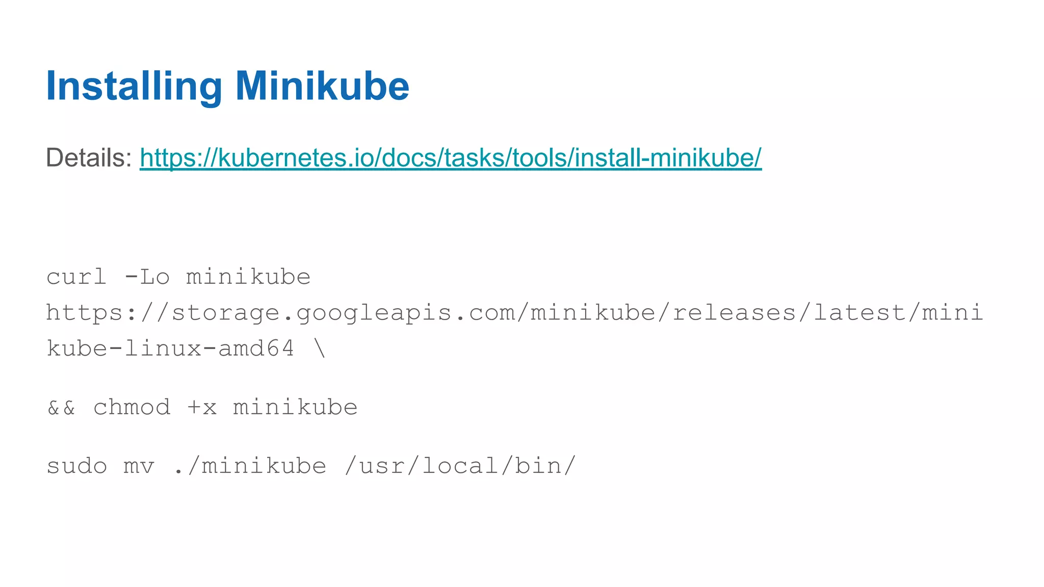 Installing Minikube
Details: https://kubernetes.io/docs/tasks/tools/install-minikube/
curl -Lo minikube
https://storage.googleapis.com/minikube/releases/latest/mini
kube-linux-amd64 
&& chmod +x minikube
sudo mv ./minikube /usr/local/bin/
 