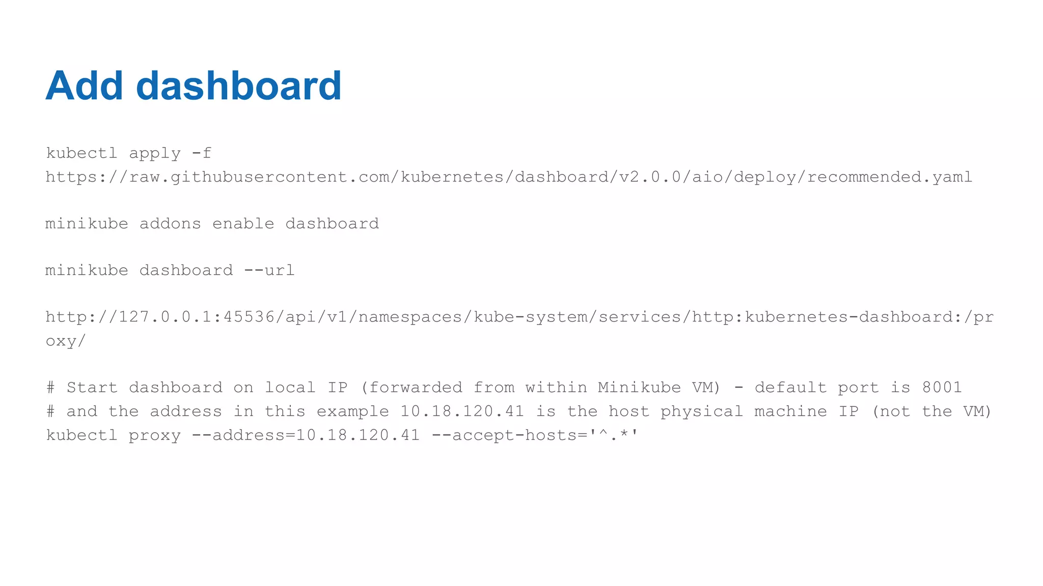 Add dashboard
kubectl apply -f
https://raw.githubusercontent.com/kubernetes/dashboard/v2.0.0/aio/deploy/recommended.yaml
minikube addons enable dashboard
minikube dashboard --url
http://127.0.0.1:45536/api/v1/namespaces/kube-system/services/http:kubernetes-dashboard:/pr
oxy/
# Start dashboard on local IP (forwarded from within Minikube VM) - default port is 8001
# and the address in this example 10.18.120.41 is the host physical machine IP (not the VM)
kubectl proxy --address=10.18.120.41 --accept-hosts='^.*'
 