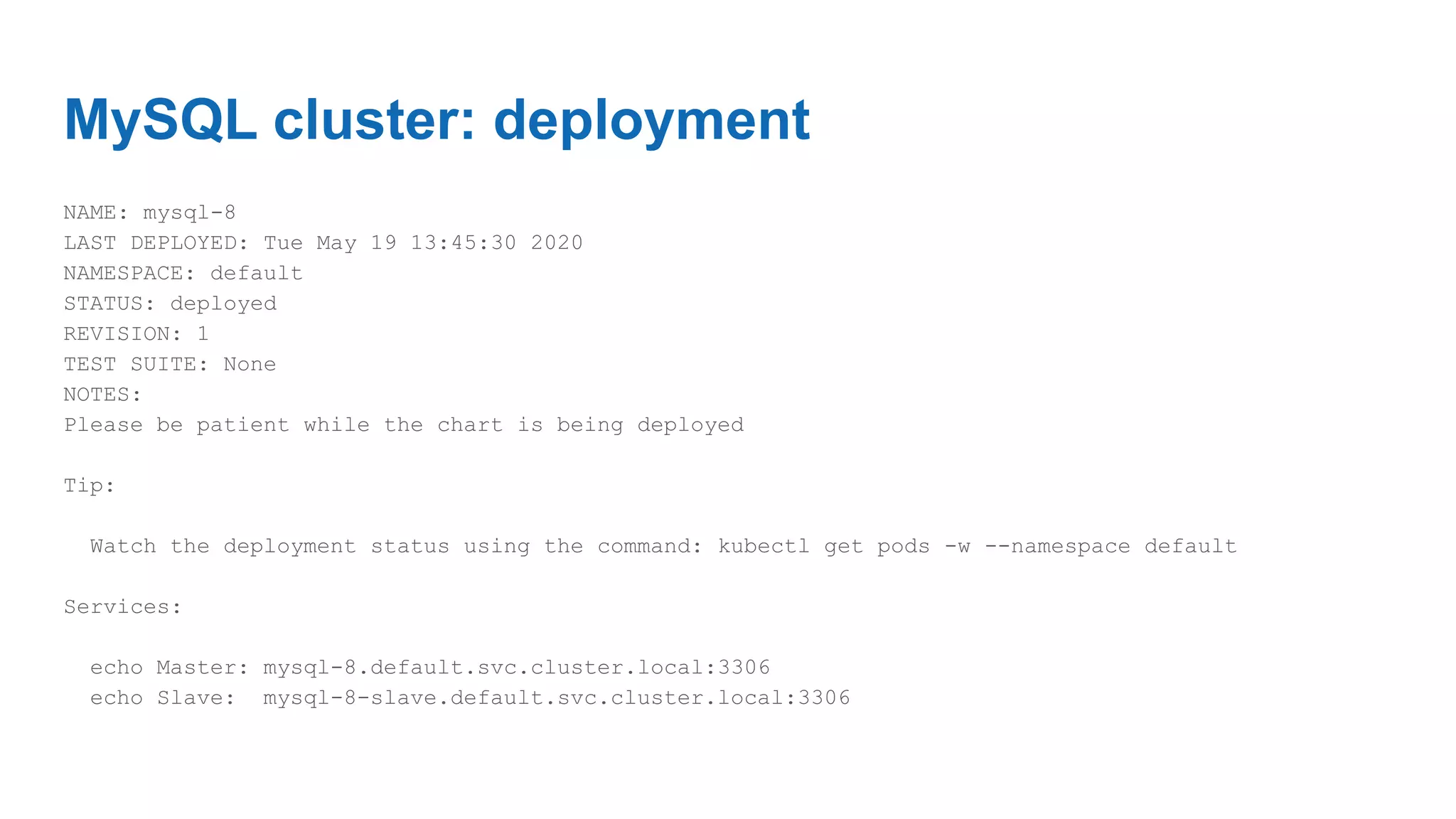 MySQL cluster: deployment
NAME: mysql-8
LAST DEPLOYED: Tue May 19 13:45:30 2020
NAMESPACE: default
STATUS: deployed
REVISION: 1
TEST SUITE: None
NOTES:
Please be patient while the chart is being deployed
Tip:
Watch the deployment status using the command: kubectl get pods -w --namespace default
Services:
echo Master: mysql-8.default.svc.cluster.local:3306
echo Slave: mysql-8-slave.default.svc.cluster.local:3306
 
