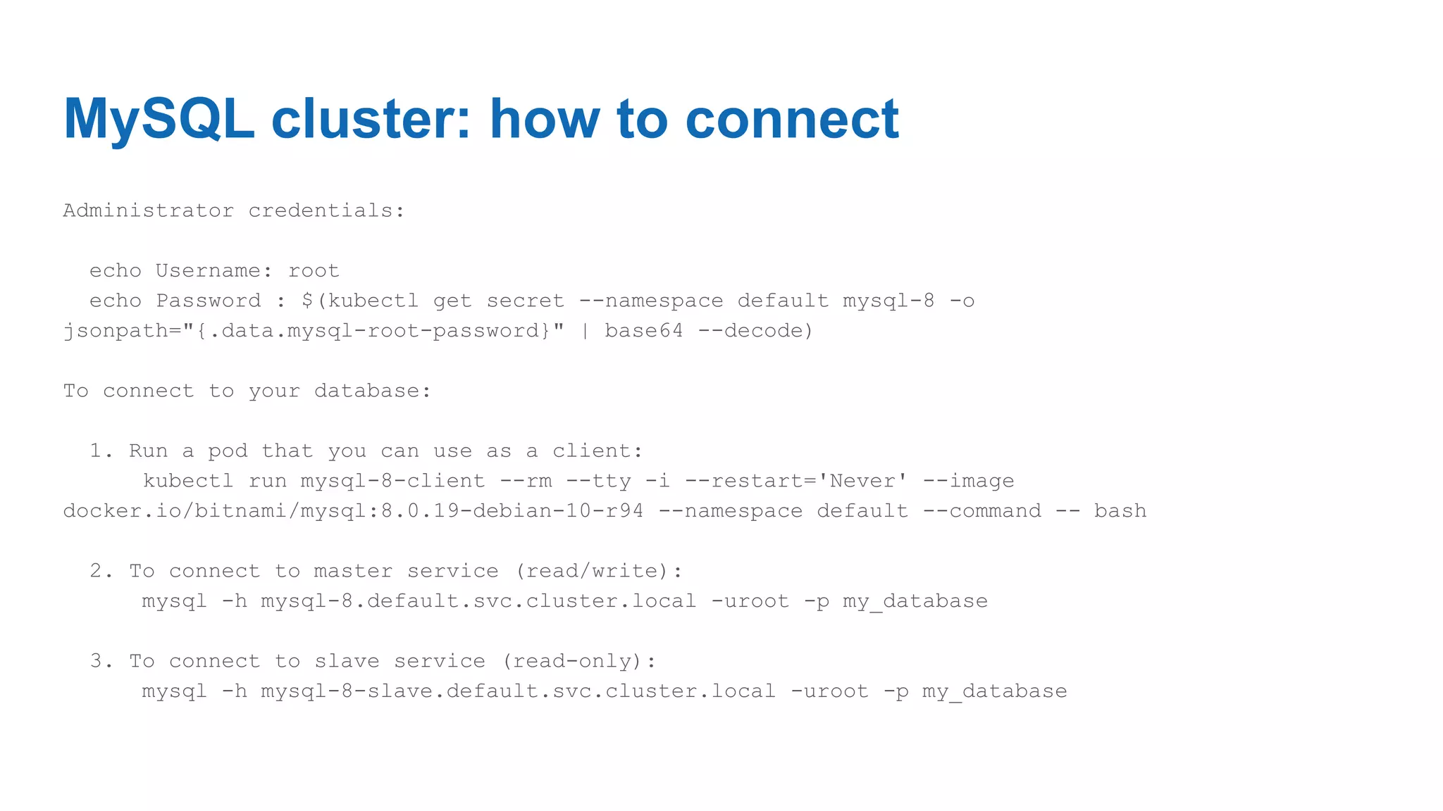 MySQL cluster: how to connect
Administrator credentials:
echo Username: root
echo Password : $(kubectl get secret --namespace default mysql-8 -o
jsonpath="{.data.mysql-root-password}" | base64 --decode)
To connect to your database:
1. Run a pod that you can use as a client:
kubectl run mysql-8-client --rm --tty -i --restart='Never' --image
docker.io/bitnami/mysql:8.0.19-debian-10-r94 --namespace default --command -- bash
2. To connect to master service (read/write):
mysql -h mysql-8.default.svc.cluster.local -uroot -p my_database
3. To connect to slave service (read-only):
mysql -h mysql-8-slave.default.svc.cluster.local -uroot -p my_database
 