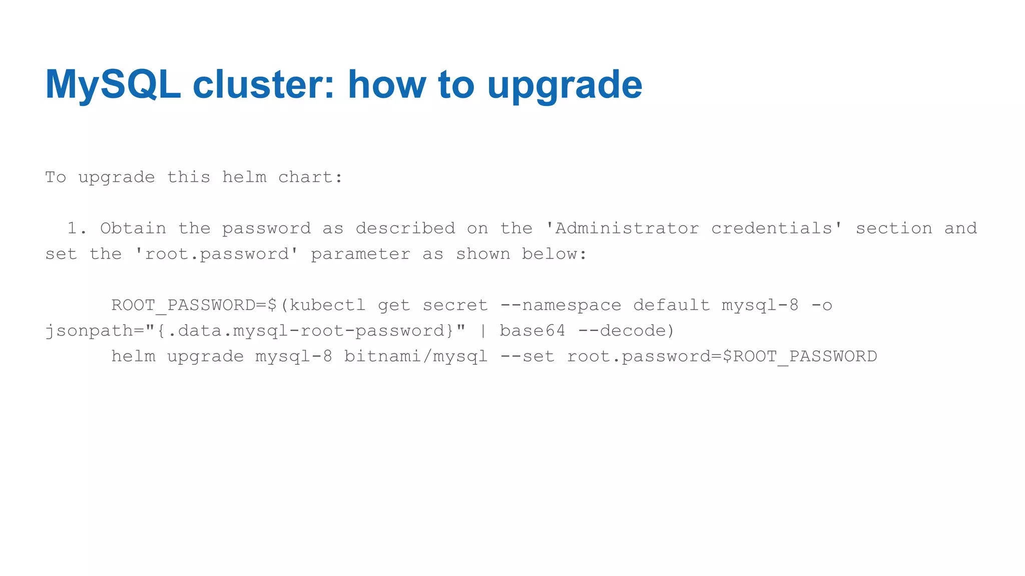 MySQL cluster: how to upgrade
To upgrade this helm chart:
1. Obtain the password as described on the 'Administrator credentials' section and
set the 'root.password' parameter as shown below:
ROOT_PASSWORD=$(kubectl get secret --namespace default mysql-8 -o
jsonpath="{.data.mysql-root-password}" | base64 --decode)
helm upgrade mysql-8 bitnami/mysql --set root.password=$ROOT_PASSWORD
 