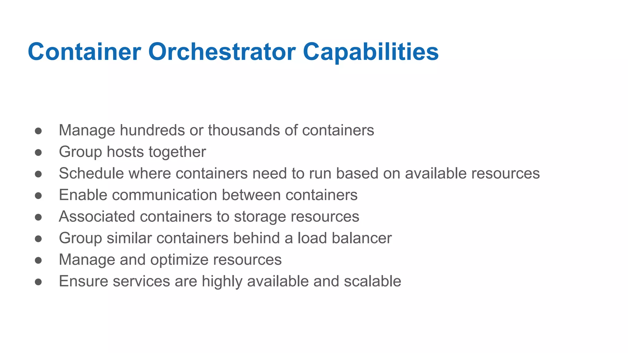 Container Orchestrator Capabilities
● Manage hundreds or thousands of containers
● Group hosts together
● Schedule where containers need to run based on available resources
● Enable communication between containers
● Associated containers to storage resources
● Group similar containers behind a load balancer
● Manage and optimize resources
● Ensure services are highly available and scalable
 