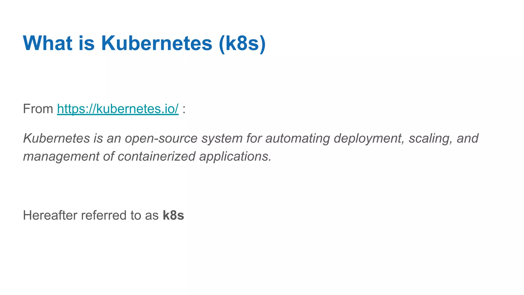 What is Kubernetes (k8s)
From https://kubernetes.io/ :
Kubernetes is an open-source system for automating deployment, scaling, and
management of containerized applications.
Hereafter referred to as k8s
 
