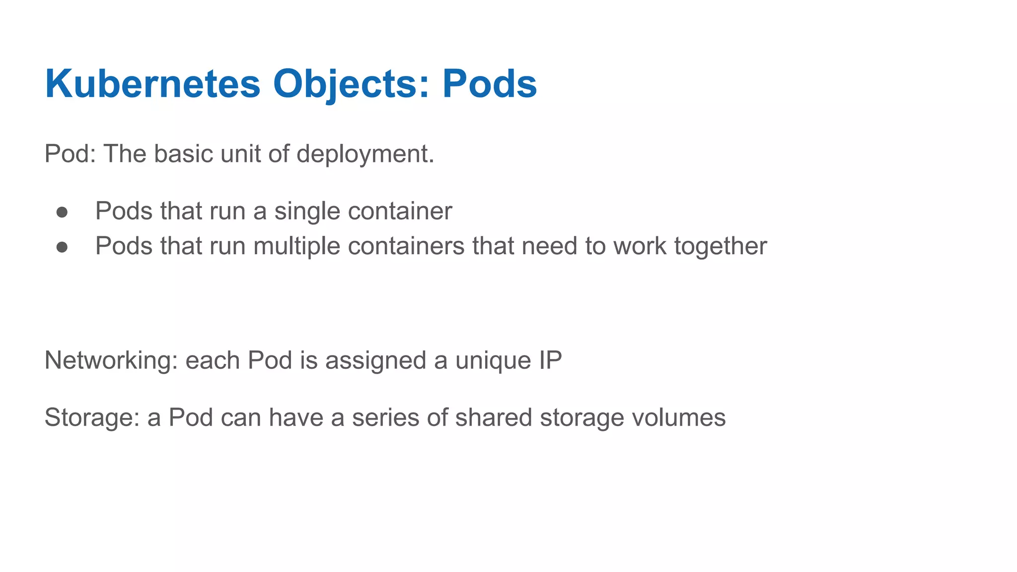 Kubernetes Objects: Pods
Pod: The basic unit of deployment.
● Pods that run a single container
● Pods that run multiple containers that need to work together
Networking: each Pod is assigned a unique IP
Storage: a Pod can have a series of shared storage volumes
 