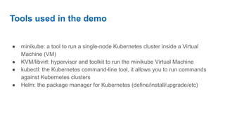 Tools used in the demo
● minikube: a tool to run a single-node Kubernetes cluster inside a Virtual
Machine (VM)
● KVM/libvirt: hypervisor and toolkit to run the minikube Virtual Machine
● kubectl: the Kubernetes command-line tool, it allows you to run commands
against Kubernetes clusters
● Helm: the package manager for Kubernetes (define/install/upgrade/etc)
 