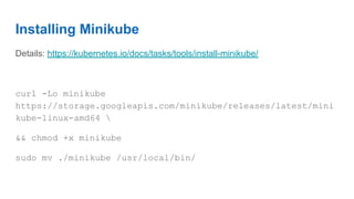 Installing Minikube
Details: https://kubernetes.io/docs/tasks/tools/install-minikube/
curl -Lo minikube
https://storage.googleapis.com/minikube/releases/latest/mini
kube-linux-amd64 
&& chmod +x minikube
sudo mv ./minikube /usr/local/bin/
 