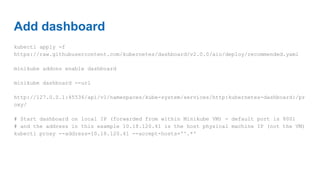 Add dashboard
kubectl apply -f
https://raw.githubusercontent.com/kubernetes/dashboard/v2.0.0/aio/deploy/recommended.yaml
minikube addons enable dashboard
minikube dashboard --url
http://127.0.0.1:45536/api/v1/namespaces/kube-system/services/http:kubernetes-dashboard:/pr
oxy/
# Start dashboard on local IP (forwarded from within Minikube VM) - default port is 8001
# and the address in this example 10.18.120.41 is the host physical machine IP (not the VM)
kubectl proxy --address=10.18.120.41 --accept-hosts='^.*'
 
