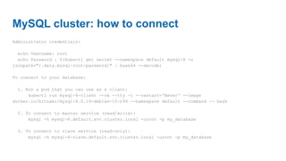 MySQL cluster: how to connect
Administrator credentials:
echo Username: root
echo Password : $(kubectl get secret --namespace default mysql-8 -o
jsonpath="{.data.mysql-root-password}" | base64 --decode)
To connect to your database:
1. Run a pod that you can use as a client:
kubectl run mysql-8-client --rm --tty -i --restart='Never' --image
docker.io/bitnami/mysql:8.0.19-debian-10-r94 --namespace default --command -- bash
2. To connect to master service (read/write):
mysql -h mysql-8.default.svc.cluster.local -uroot -p my_database
3. To connect to slave service (read-only):
mysql -h mysql-8-slave.default.svc.cluster.local -uroot -p my_database
 