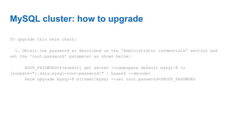 MySQL cluster: how to upgrade
To upgrade this helm chart:
1. Obtain the password as described on the 'Administrator credentials' section and
set the 'root.password' parameter as shown below:
ROOT_PASSWORD=$(kubectl get secret --namespace default mysql-8 -o
jsonpath="{.data.mysql-root-password}" | base64 --decode)
helm upgrade mysql-8 bitnami/mysql --set root.password=$ROOT_PASSWORD
 