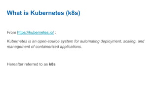 What is Kubernetes (k8s)
From https://kubernetes.io/ :
Kubernetes is an open-source system for automating deployment, scaling, and
management of containerized applications.
Hereafter referred to as k8s
 