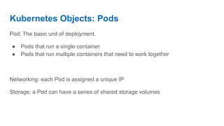 Kubernetes Objects: Pods
Pod: The basic unit of deployment.
● Pods that run a single container
● Pods that run multiple containers that need to work together
Networking: each Pod is assigned a unique IP
Storage: a Pod can have a series of shared storage volumes
 