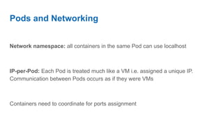 Pods and Networking
Network namespace: all containers in the same Pod can use localhost
IP-per-Pod: Each Pod is treated much like a VM i.e. assigned a unique IP.
Communication between Pods occurs as if they were VMs
Containers need to coordinate for ports assignment
 