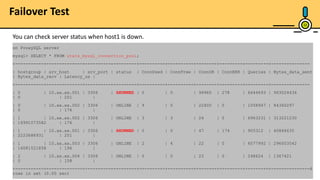 23
on ProxySQL server
mysql> SELECT * FROM stats_mysql_connection_pool;
+-----------+--------------+----------+---------+----------+----------+--------+---------+---------+---------------
| hostgroup | srv_host | srv_port | status | ConnUsed | ConnFree | ConnOK | ConnERR | Queries | Bytes_data_sent
| Bytes_data_recv | Latency_us |
+-----------+--------------+----------+---------+----------+----------+--------+---------+---------+---------------
| 0 | 10.xx.xx.001 | 3306 | SHUNNED | 0 | 0 | 99960 | 278 | 6644693 | 963024436
| 0 | 201 |
| 0 | 10.xx.xx.002 | 3306 | ONLINE | 9 | 0 | 22400 | 0 | 1058947 | 84360297
| 0 | 176 |
| 1 | 10.xx.xx.002 | 3306 | ONLINE | 3 | 3 | 24 | 0 | 6963231 | 313221230
| 16991073582 | 176 |
| 1 | 10.xx.xx.001 | 3306 | SHUNNED | 0 | 0 | 47 | 174 | 905312 | 40866635
| 2223688931 | 201 |
| 1 | 10.xx.xx.003 | 3306 | ONLINE | 2 | 4 | 22 | 0 | 6577992 | 296003542
| 16081521858 | 196 |
| 2 | 10.xx.xx.004 | 3306 | ONLINE | 0 | 0 | 23 | 0 | 248624 | 1367421
| 0 | 158 |
+-----------+--------------+----------+---------+----------+----------+--------+---------+---------+---------------6
rows in set (0.00 sec)
You can check server status when host1 is down.
Failover Test
 