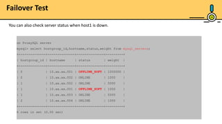 24
on ProxySQL server
mysql> select hostgroup_id,hostname,status,weight from mysql_servers;
+--------------+--------------+--------------+---------+
| hostgroup_id | hostname | status | weight |
+--------------+--------------+--------------+---------+
| 0 | 10.xx.xx.001 | OFFLINE_SOFT | 1000000 |
| 0 | 10.xx.xx.002 | ONLINE | 1000 |
| 1 | 10.xx.xx.002 | ONLINE | 5000 |
| 1 | 10.xx.xx.001 | OFFLINE_SOFT | 1000 |
| 1 | 10.xx.xx.003 | ONLINE | 5000 |
| 2 | 10.xx.xx.004 | ONLINE | 1000 |
+--------------+--------------+--------------+---------+
6 rows in set (0.00 sec)
You can also check server status when host1 is down.
Failover Test
 