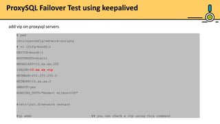 29
ProxySQL Failover Test using keepalived
add vip on proxysql servers
# pwd
/etc/sysconfig/network-scripts
# vi ifcfg-bond0:1
DEVICE=bond0:1
BOOTPROTO=static
BROADCAST=10.xx.xx.255
IPADDR=10.xx.xx.vip
NETMASK=255.255.255.0
NETWORK=10.xx.xx.0
ONBOOT=yes
BONDING_OPTS="mode=1 miimon=100"
#/etc/init.d/network restart
#ip addr ## you can check a vip using this command
 