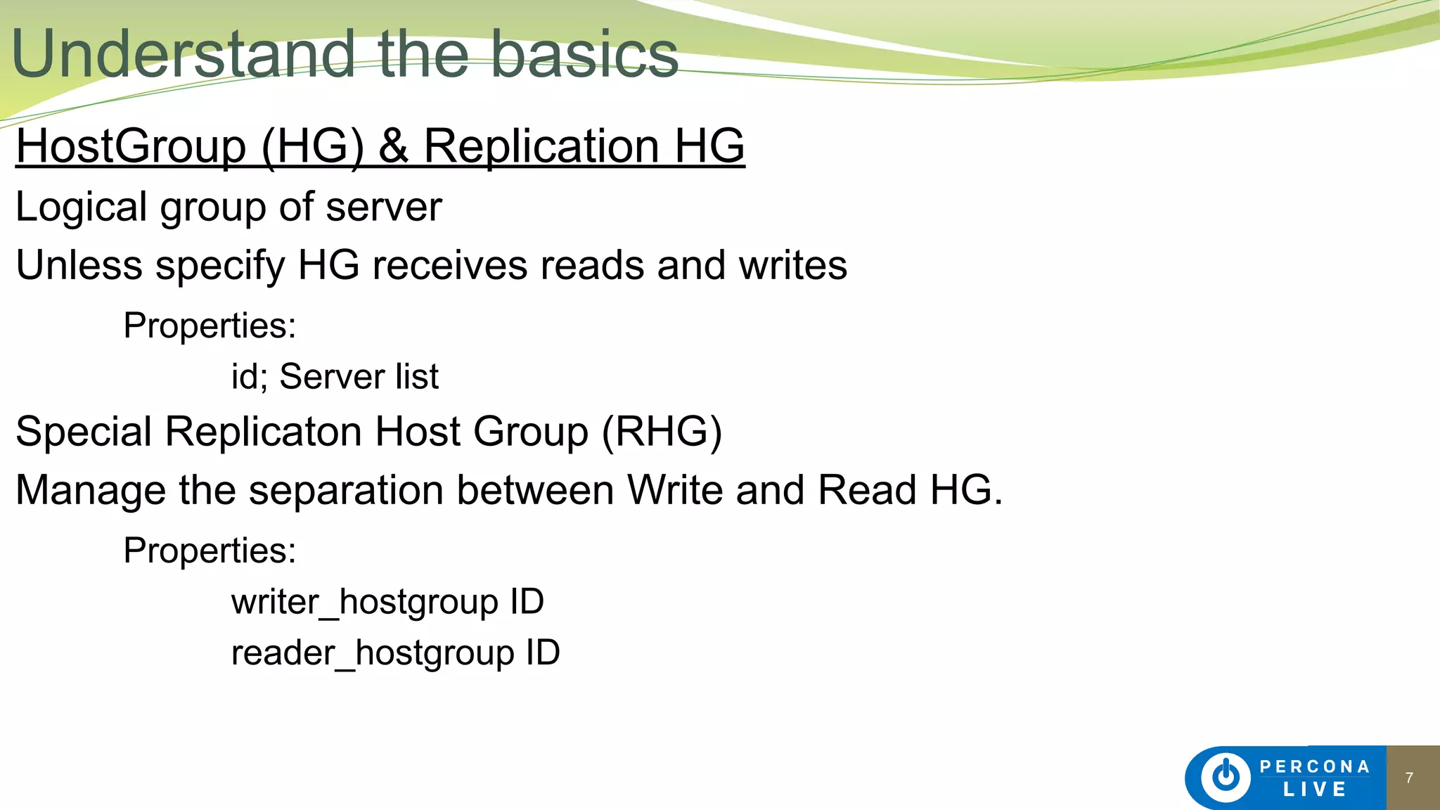 7
HostGroup (HG) & Replication HG
Logical group of server
Unless specify HG receives reads and writes
Properties:
id; Server list
Special Replicaton Host Group (RHG)
Manage the separation between Write and Read HG.
Properties:
writer_hostgroup ID
reader_hostgroup ID
Understand the basics
 