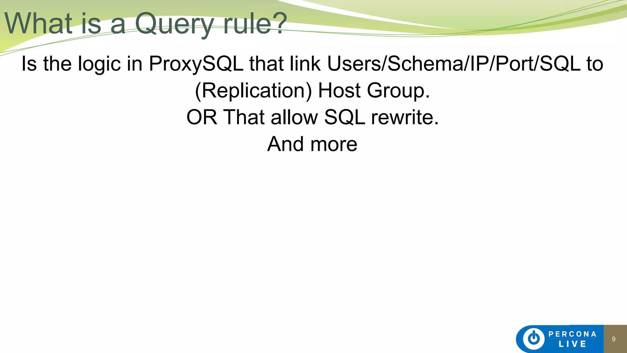 9
Is the logic in ProxySQL that link Users/Schema/IP/Port/SQL to
(Replication) Host Group.
OR That allow SQL rewrite.
And more
What is a Query rule?
 
