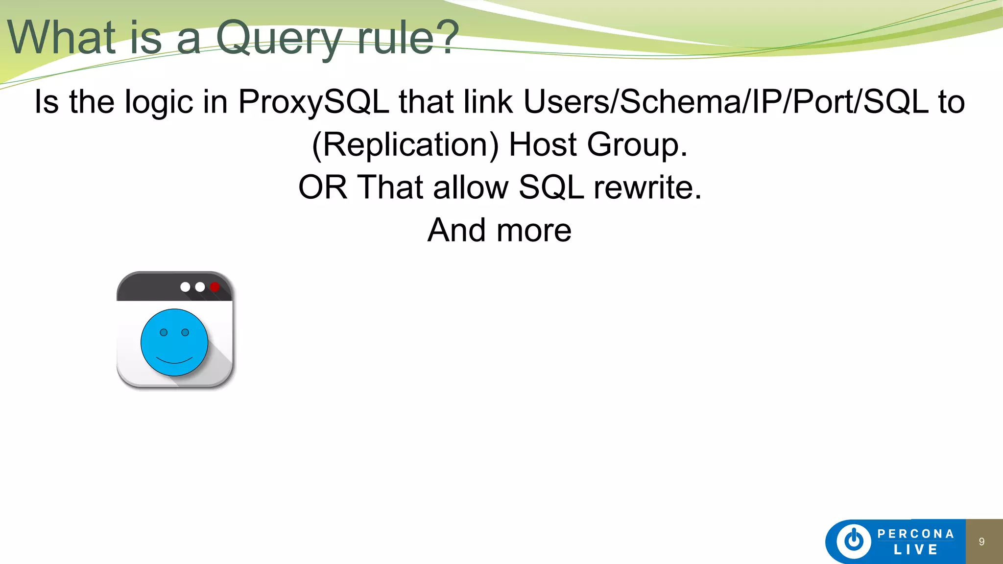 9
Is the logic in ProxySQL that link Users/Schema/IP/Port/SQL to
(Replication) Host Group.
OR That allow SQL rewrite.
And more
What is a Query rule?
 