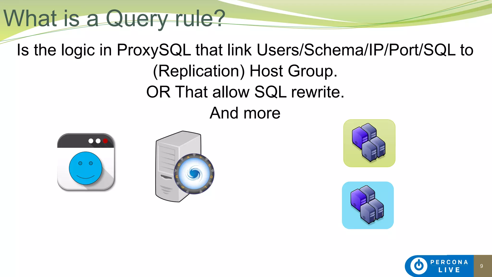 9
Is the logic in ProxySQL that link Users/Schema/IP/Port/SQL to
(Replication) Host Group.
OR That allow SQL rewrite.
And more
What is a Query rule?
 