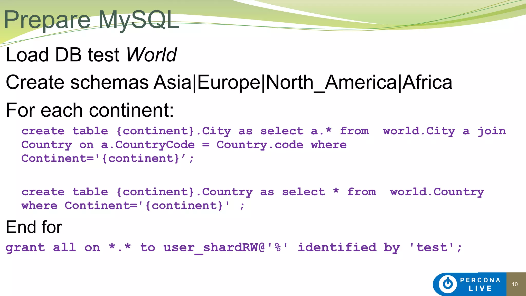 10
Load DB test World
Create schemas Asia|Europe|North_America|Africa
For each continent:
create table {continent}.City as select a.* from world.City a join
Country on a.CountryCode = Country.code where
Continent='{continent}’;
create table {continent}.Country as select * from world.Country
where Continent='{continent}' ;
End for
grant all on *.* to user_shardRW@'%' identified by 'test';
Prepare MySQL
 