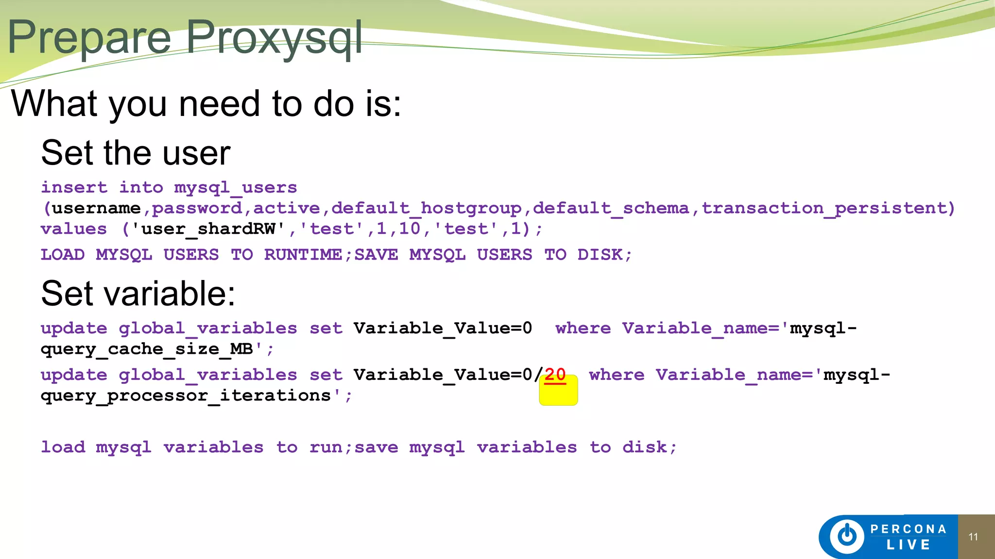 11
What you need to do is:
Set the user
insert into mysql_users
(username,password,active,default_hostgroup,default_schema,transaction_persistent)
values ('user_shardRW','test',1,10,'test',1);
LOAD MYSQL USERS TO RUNTIME;SAVE MYSQL USERS TO DISK;
Set variable:
update global_variables set Variable_Value=0 where Variable_name='mysql-
query_cache_size_MB';
update global_variables set Variable_Value=0/20 where Variable_name='mysql-
query_processor_iterations';
load mysql variables to run;save mysql variables to disk;
Prepare Proxysql
 