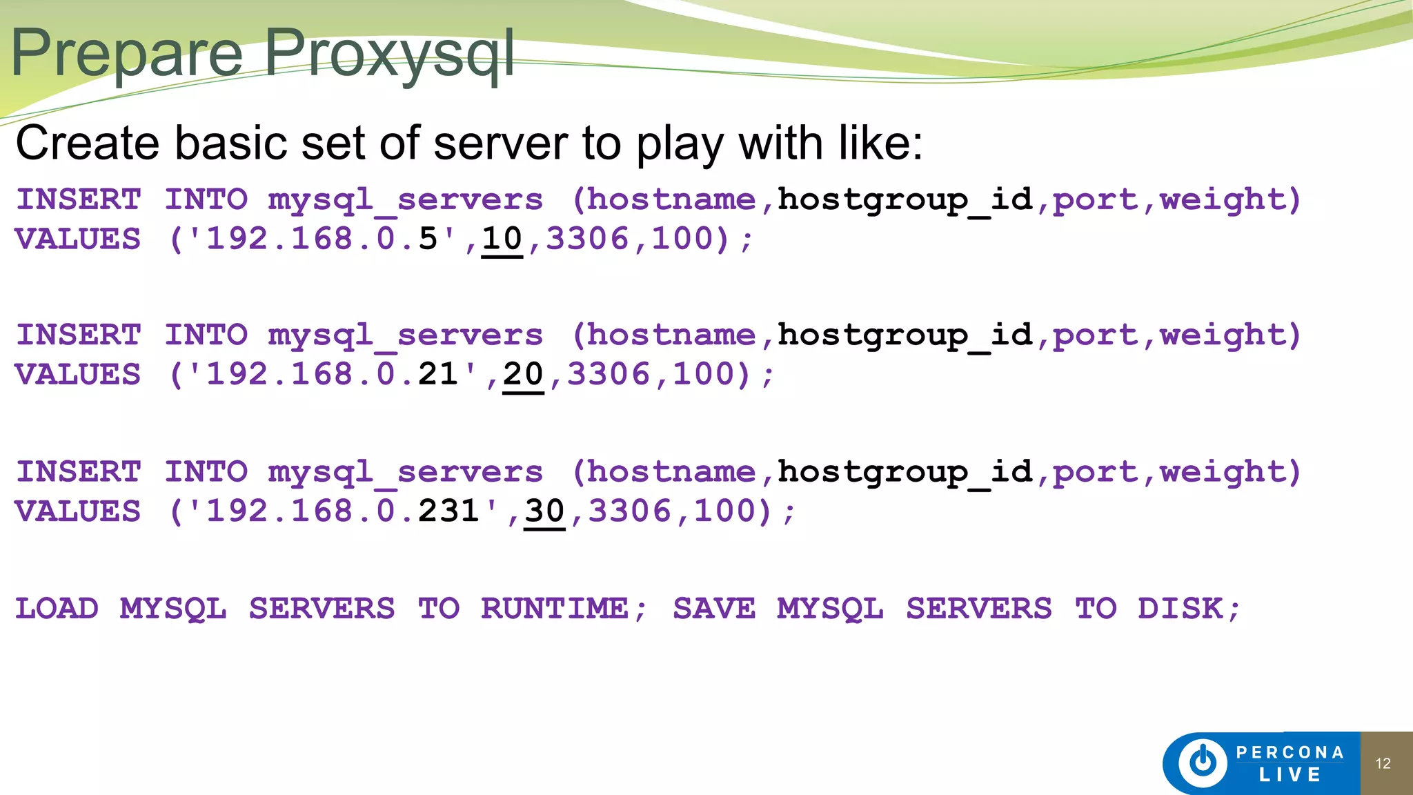 12
Create basic set of server to play with like:
INSERT INTO mysql_servers (hostname,hostgroup_id,port,weight)
VALUES ('192.168.0.5',10,3306,100);
INSERT INTO mysql_servers (hostname,hostgroup_id,port,weight)
VALUES ('192.168.0.21',20,3306,100);
INSERT INTO mysql_servers (hostname,hostgroup_id,port,weight)
VALUES ('192.168.0.231',30,3306,100);
LOAD MYSQL SERVERS TO RUNTIME; SAVE MYSQL SERVERS TO DISK;
Prepare Proxysql
 