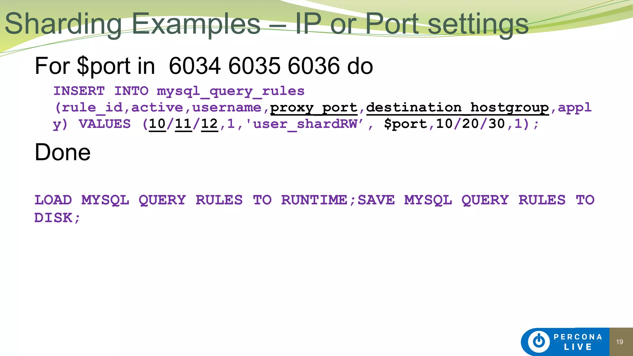 19
For $port in 6034 6035 6036 do
INSERT INTO mysql_query_rules
(rule_id,active,username,proxy_port,destination_hostgroup,appl
y) VALUES (10/11/12,1,'user_shardRW’, $port,10/20/30,1);
Done
LOAD MYSQL QUERY RULES TO RUNTIME;SAVE MYSQL QUERY RULES TO
DISK;
Sharding Examples – IP or Port settings
 