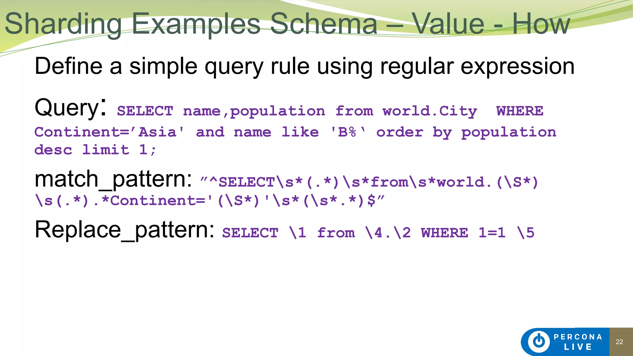 22
Define a simple query rule using regular expression
Query: SELECT name,population from world.City WHERE
Continent=’Asia' and name like 'B%‘ order by population
desc limit 1;
match_pattern: ”^SELECTs*(.*)s*froms*world.(S*)
s(.*).*Continent='(S*)'s*(s*.*)$”
Replace_pattern: SELECT 1 from 4.2 WHERE 1=1 5
Sharding Examples Schema – Value - How
 