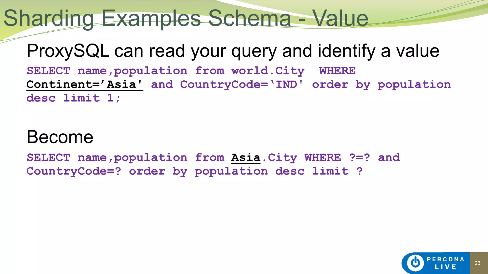 23
ProxySQL can read your query and identify a value
SELECT name,population from world.City WHERE
Continent=’Asia' and CountryCode=‘IND' order by population
desc limit 1;
Become
SELECT name,population from Asia.City WHERE ?=? and
CountryCode=? order by population desc limit ?
Sharding Examples Schema - Value
 