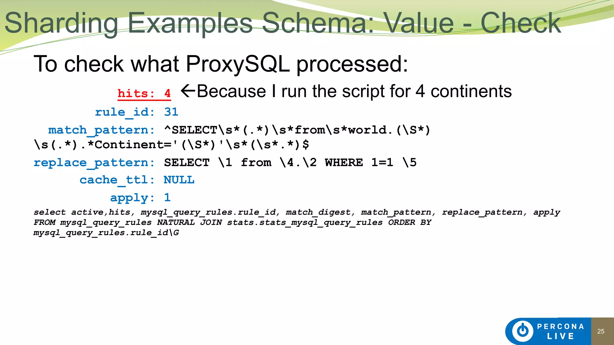 25
To check what ProxySQL processed:
hits: 4 !Because I run the script for 4 continents
rule_id: 31
match_pattern: ^SELECTs*(.*)s*froms*world.(S*)
s(.*).*Continent='(S*)'s*(s*.*)$
replace_pattern: SELECT 1 from 4.2 WHERE 1=1 5
cache_ttl: NULL
apply: 1
select active,hits, mysql_query_rules.rule_id, match_digest, match_pattern, replace_pattern, apply
FROM mysql_query_rules NATURAL JOIN stats.stats_mysql_query_rules ORDER BY
mysql_query_rules.rule_idG
Sharding Examples Schema: Value - Check
 