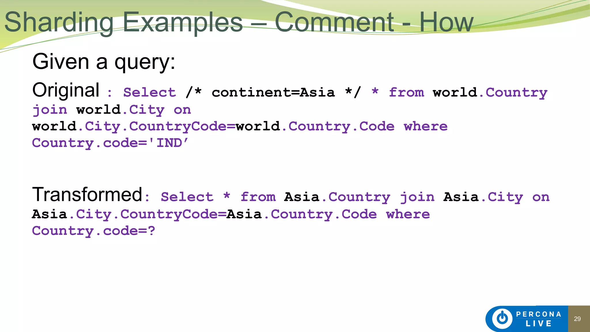 29
Given a query:
Original : Select /* continent=Asia */ * from world.Country
join world.City on
world.City.CountryCode=world.Country.Code where
Country.code='IND’
Transformed: Select * from Asia.Country join Asia.City on
Asia.City.CountryCode=Asia.Country.Code where
Country.code=?
Sharding Examples – Comment - How
 
