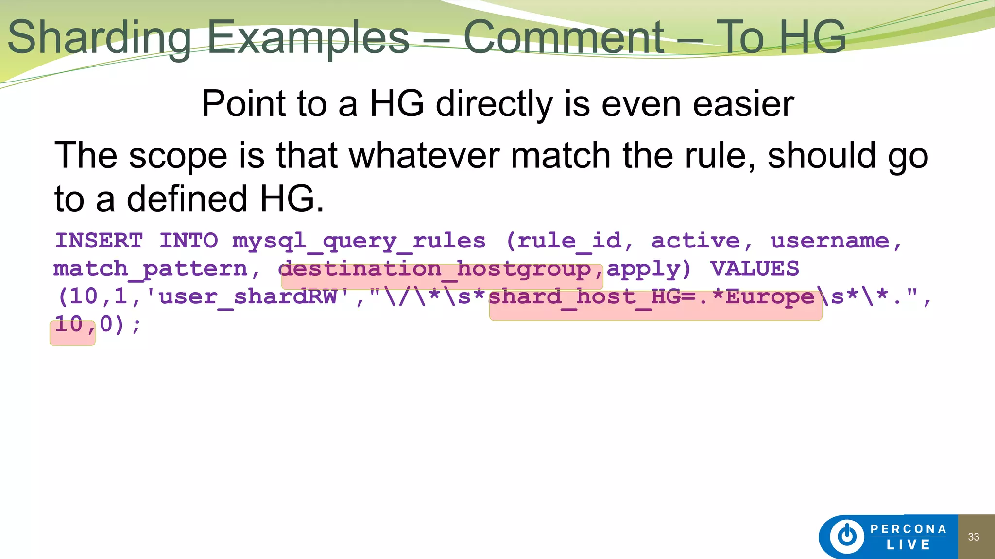 33
Point to a HG directly is even easier
The scope is that whatever match the rule, should go
to a defined HG.
INSERT INTO mysql_query_rules (rule_id, active, username,
match_pattern, destination_hostgroup,apply) VALUES
(10,1,'user_shardRW',"/*s*shard_host_HG=.*Europes**.",
10,0);
Sharding Examples – Comment – To HG
 
