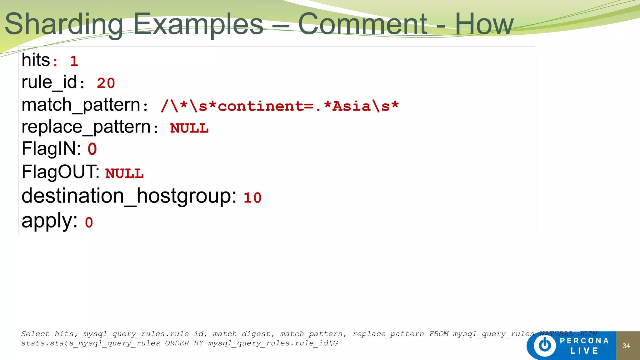 34
Sharding Examples – Comment - How
hits: 1
rule_id: 20
match_pattern: /*s*continent=.*Asias*
replace_pattern: NULL
FlagIN: 0
FlagOUT: NULL
destination_hostgroup: 10
apply: 0
Select hits, mysql_query_rules.rule_id, match_digest, match_pattern, replace_pattern FROM mysql_query_rules NATURAL JOIN
stats.stats_mysql_query_rules ORDER BY mysql_query_rules.rule_idG
 