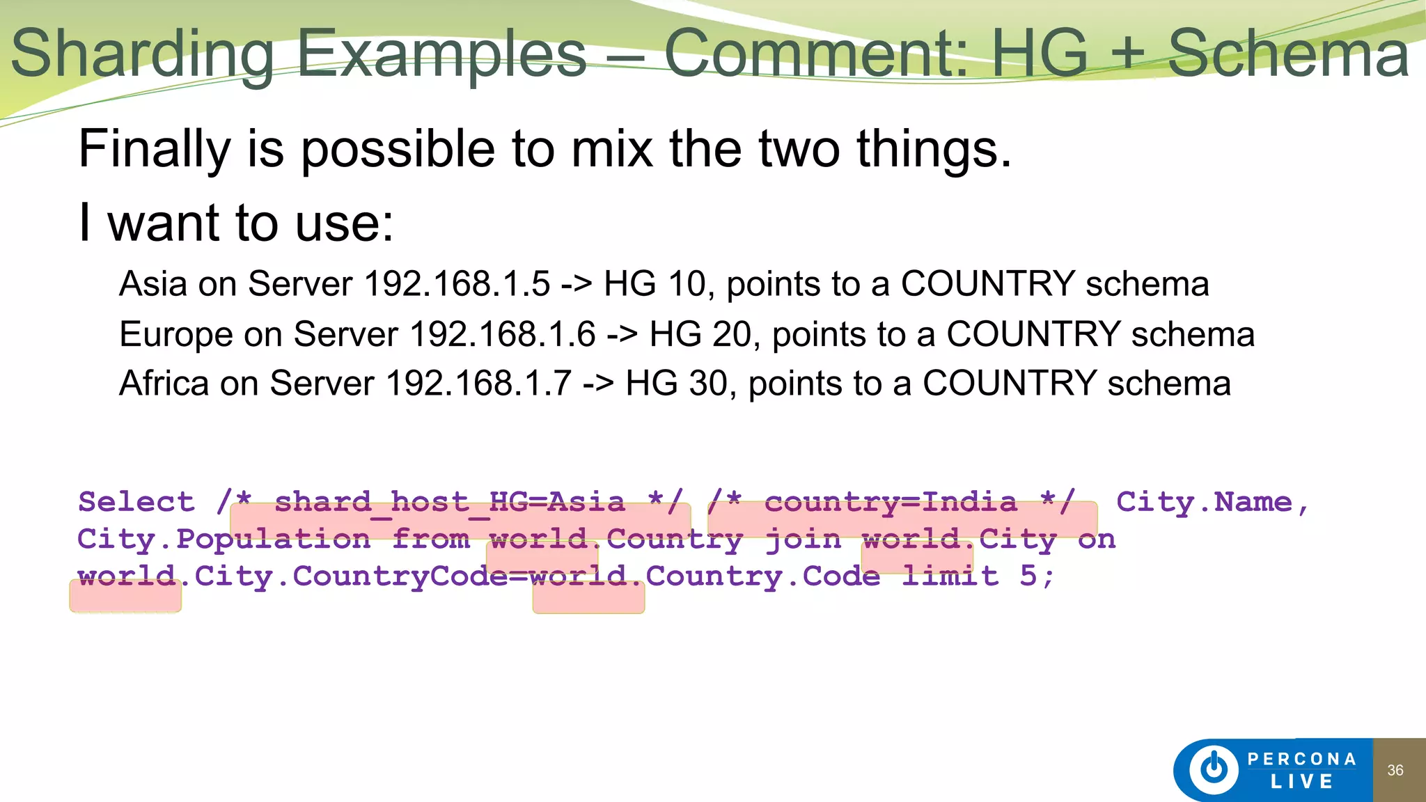36
Finally is possible to mix the two things.
I want to use:
Asia on Server 192.168.1.5 -> HG 10, points to a COUNTRY schema
Europe on Server 192.168.1.6 -> HG 20, points to a COUNTRY schema
Africa on Server 192.168.1.7 -> HG 30, points to a COUNTRY schema
Select /* shard_host_HG=Asia */ /* country=India */ City.Name,
City.Population from world.Country join world.City on
world.City.CountryCode=world.Country.Code limit 5;
Sharding Examples – Comment: HG + Schema
 