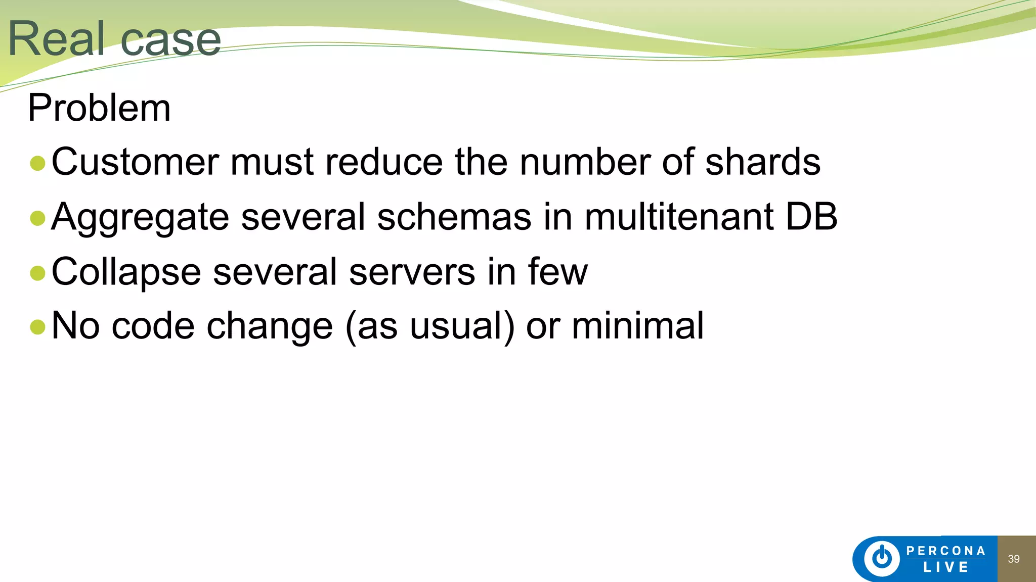 39
Problem
●Customer must reduce the number of shards
●Aggregate several schemas in multitenant DB
●Collapse several servers in few
●No code change (as usual) or minimal
Real case
 