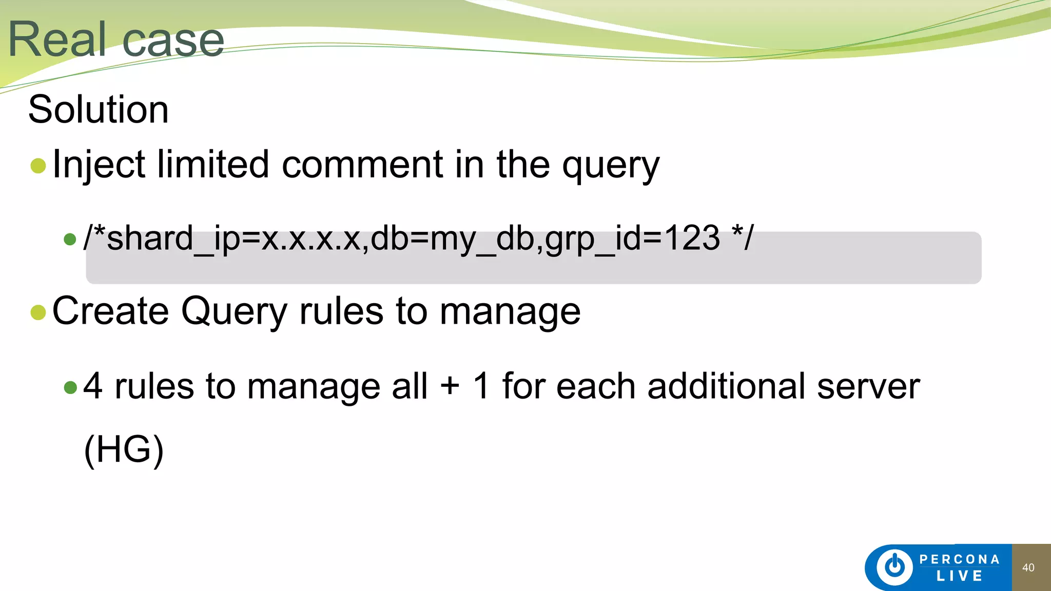 40
Solution
●Inject limited comment in the query
● /*shard_ip=x.x.x.x,db=my_db,grp_id=123 */
●Create Query rules to manage
●4 rules to manage all + 1 for each additional server
(HG)
Real case
 