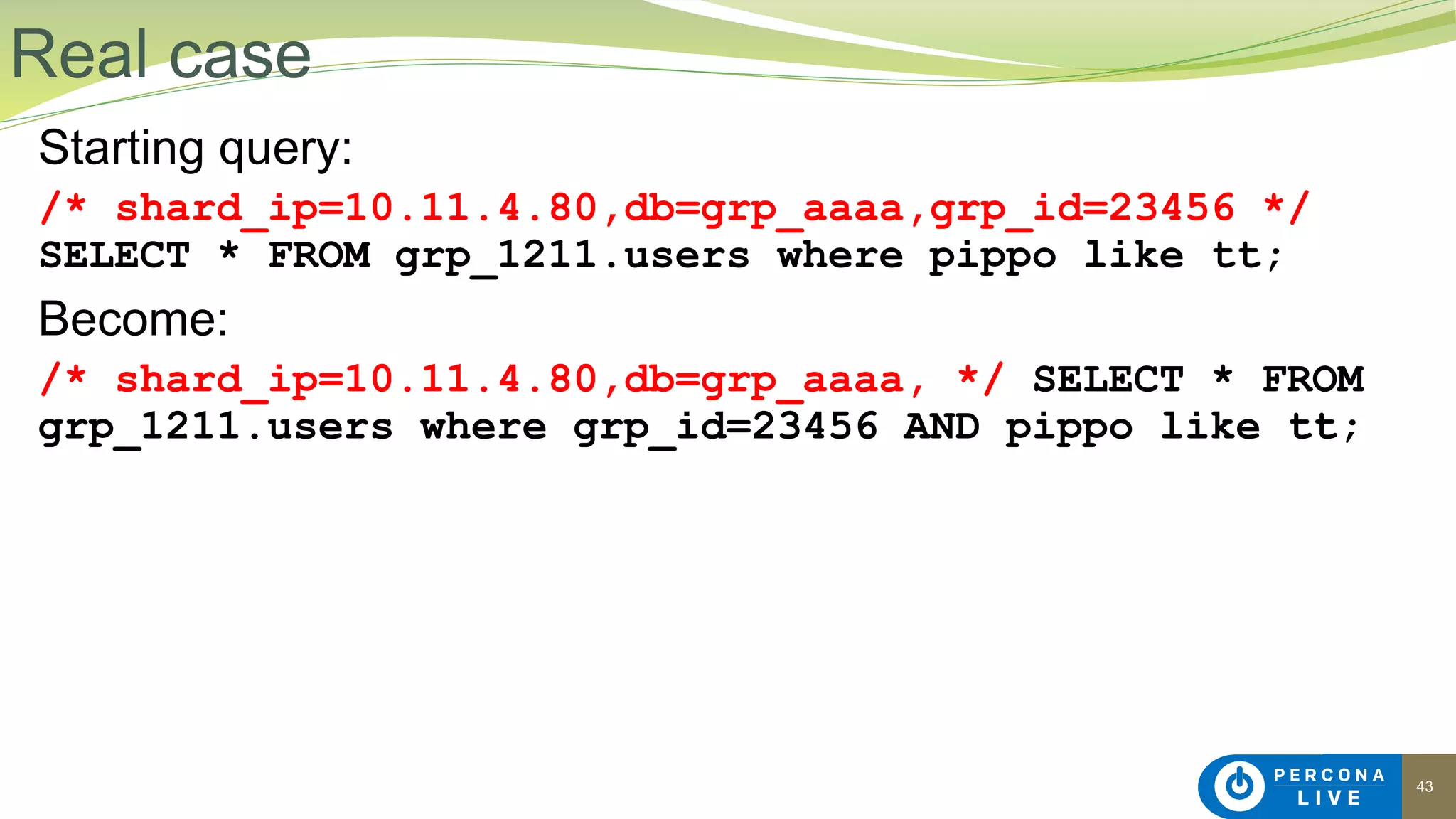 43
Starting query:
/* shard_ip=10.11.4.80,db=grp_aaaa,grp_id=23456 */
SELECT * FROM grp_1211.users where pippo like tt;
Become:
/* shard_ip=10.11.4.80,db=grp_aaaa, */ SELECT * FROM
grp_1211.users where grp_id=23456 AND pippo like tt;
Real case
 