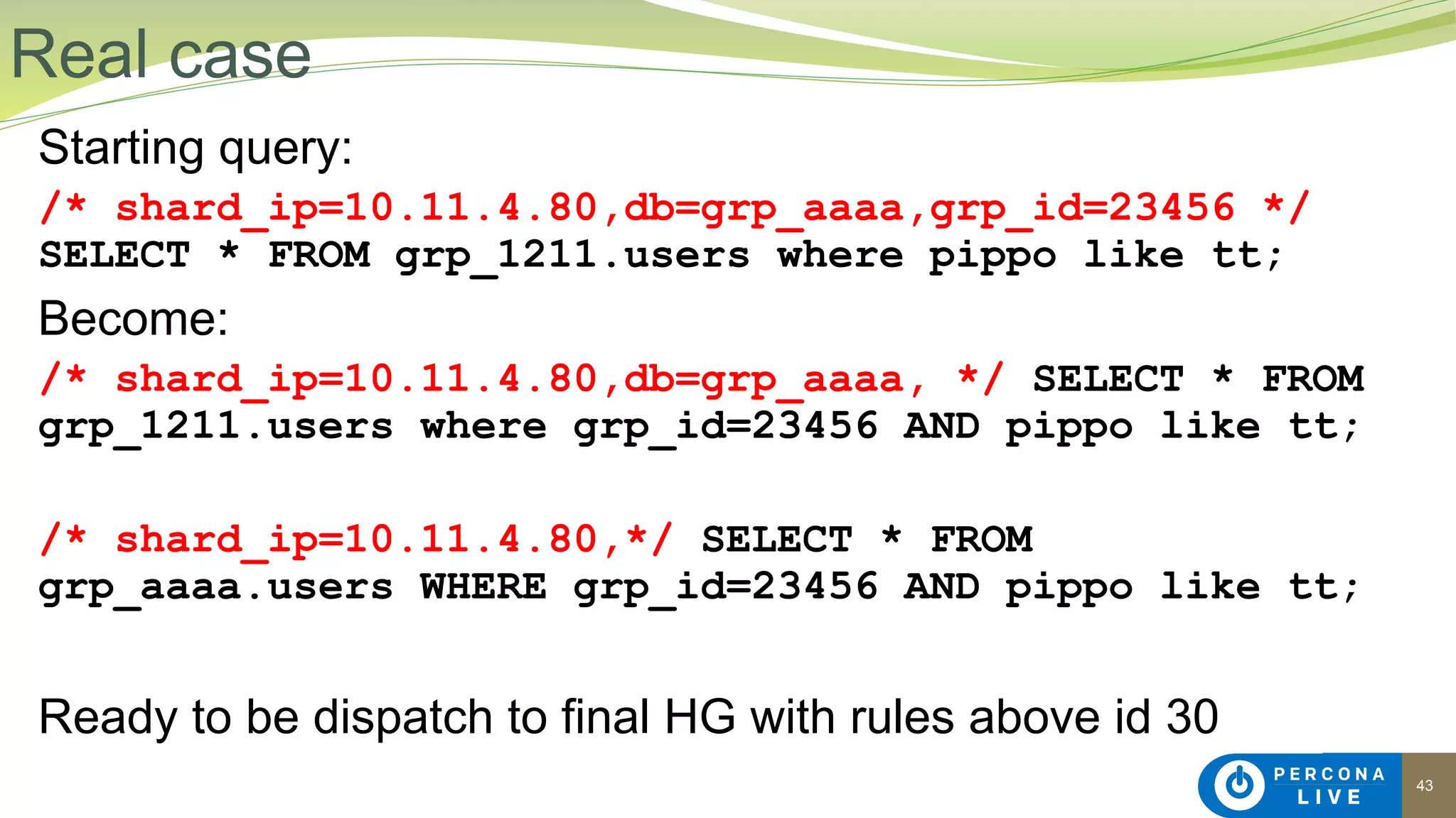 43
Starting query:
/* shard_ip=10.11.4.80,db=grp_aaaa,grp_id=23456 */
SELECT * FROM grp_1211.users where pippo like tt;
Become:
/* shard_ip=10.11.4.80,db=grp_aaaa, */ SELECT * FROM
grp_1211.users where grp_id=23456 AND pippo like tt;
/* shard_ip=10.11.4.80,*/ SELECT * FROM
grp_aaaa.users WHERE grp_id=23456 AND pippo like tt;
Ready to be dispatch to final HG with rules above id 30
Real case
 