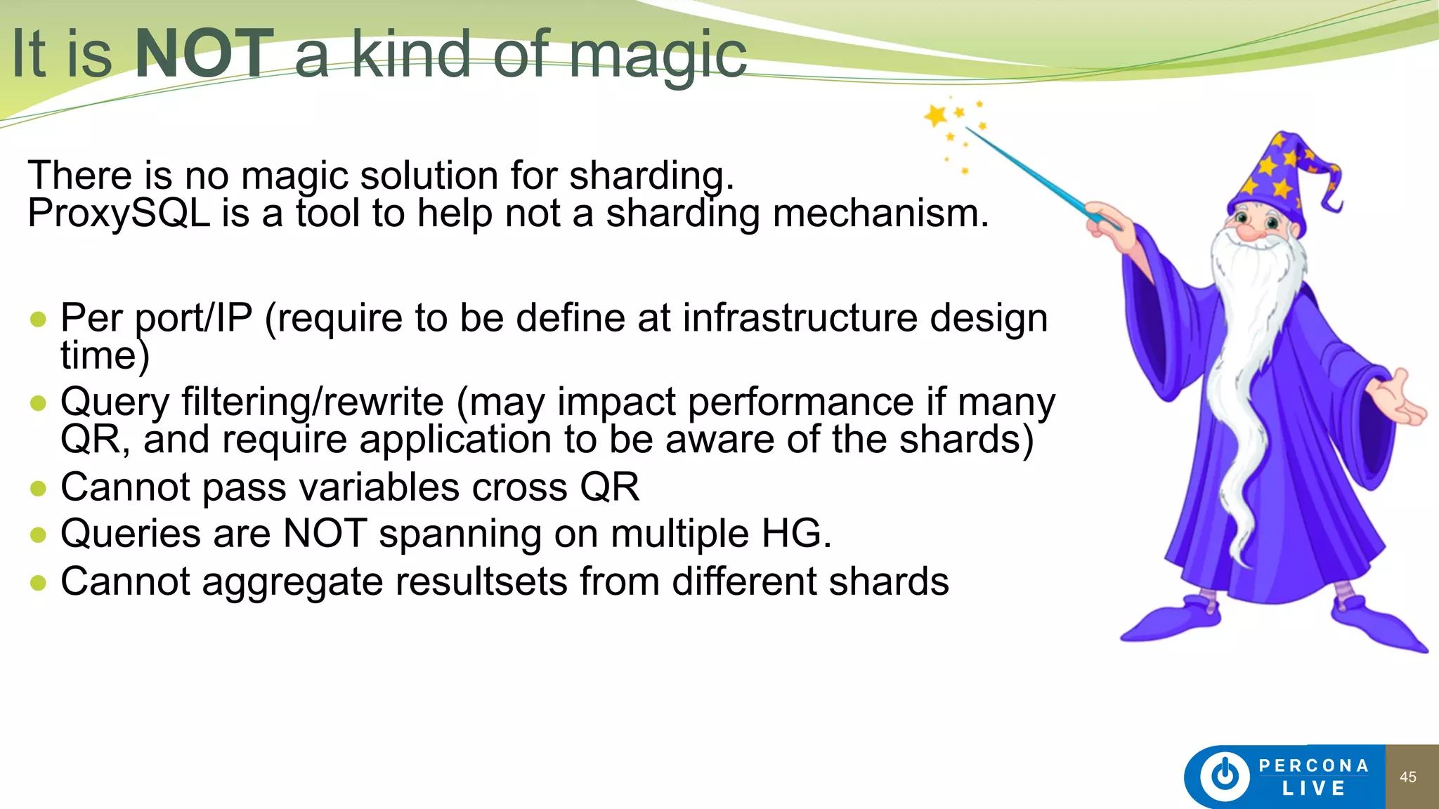 45
There is no magic solution for sharding. 
ProxySQL is a tool to help not a sharding mechanism.
● Per port/IP (require to be define at infrastructure design
time)
● Query filtering/rewrite (may impact performance if many
QR, and require application to be aware of the shards)
● Cannot pass variables cross QR
● Queries are NOT spanning on multiple HG.
● Cannot aggregate resultsets from different shards
It is NOT a kind of magic
 